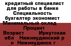 кредитный специалист для работы в банке › Специальность ­ бухгалтер-экономист › Минимальный оклад ­ 10 000 › Процент ­ 5 › Возраст ­ 20 - Иркутская обл., Нижнеудинский р-н, Нижнеудинск г. Работа » Резюме   . Иркутская обл.